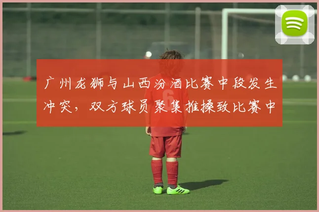 广州龙狮与山西汾酒比赛中段发生冲突,双方球员聚集推搡致比赛中断