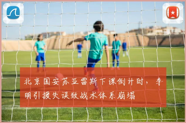 北京国安苏亚雷斯下课倒计时，李明引援失误致战术体系崩塌