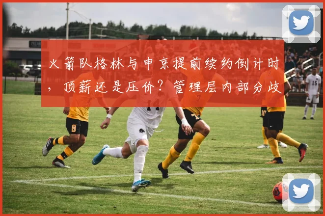 火箭队格林与申京提前续约倒计时,顶薪还是压价?管理层内部分歧曝光