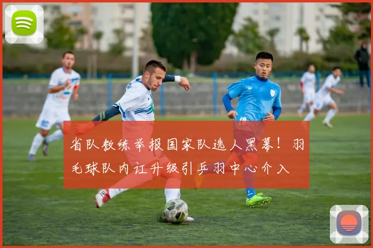 省队教练举报国家队选人黑幕！羽毛球队内讧升级引乒羽中心介入